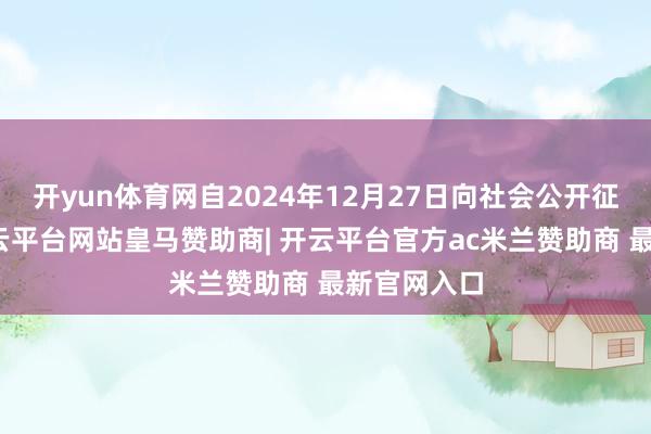 开yun体育网自2024年12月27日向社会公开征求观点-开云平台网站皇马赞助商| 开云平台官方ac米兰赞助商 最新官网入口