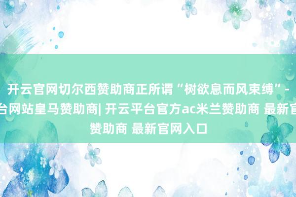 开云官网切尔西赞助商正所谓“树欲息而风束缚”-开云平台网站皇马赞助商| 开云平台官方ac米兰赞助商 最新官网入口
