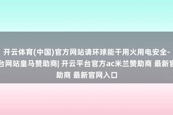 开云体育(中国)官方网站请环球能干用火用电安全-开云平台网站皇马赞助商| 开云平台官方ac米兰赞助商 最新官网入口