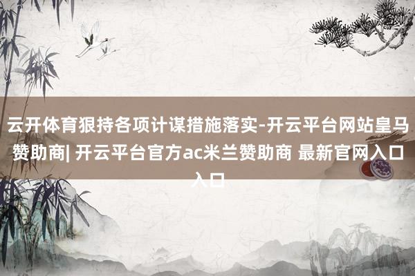 云开体育狠持各项计谋措施落实-开云平台网站皇马赞助商| 开云平台官方ac米兰赞助商 最新官网入口