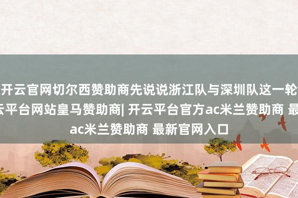 开云官网切尔西赞助商先说说浙江队与深圳队这一轮比赛吧-开云平台网站皇马赞助商| 开云平台官方ac米兰赞助商 最新官网入口
