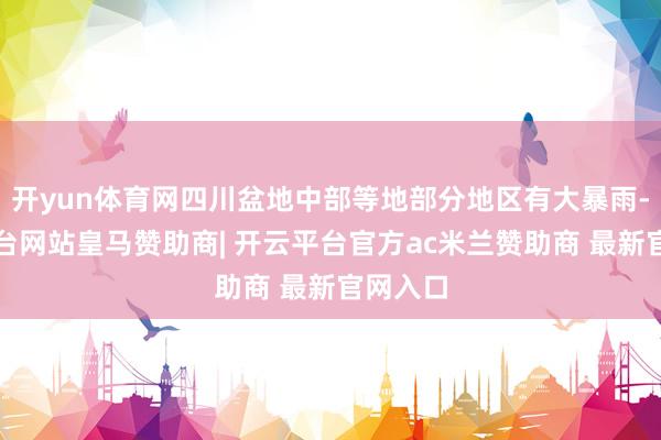 开yun体育网四川盆地中部等地部分地区有大暴雨-开云平台网站皇马赞助商| 开云平台官方ac米兰赞助商 最新官网入口