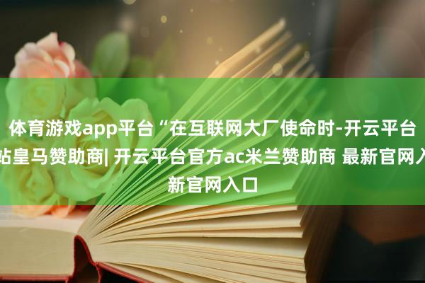 体育游戏app平台“在互联网大厂使命时-开云平台网站皇马赞助商| 开云平台官方ac米兰赞助商 最新官网入口