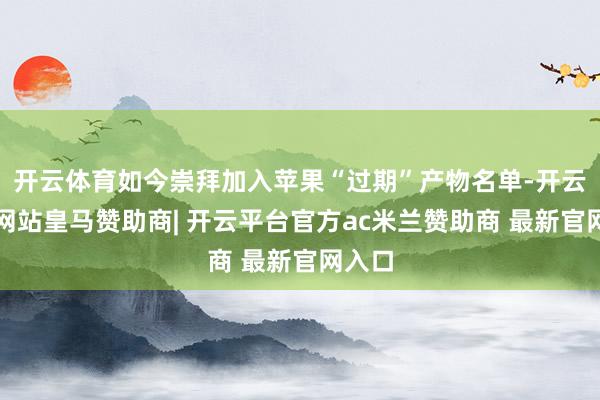 开云体育如今崇拜加入苹果“过期”产物名单-开云平台网站皇马赞助商| 开云平台官方ac米兰赞助商 最新官网入口