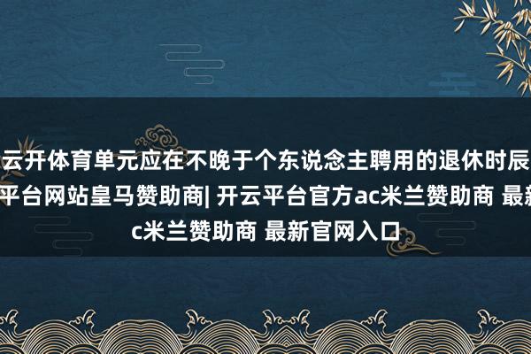 云开体育单元应在不晚于个东说念主聘用的退休时辰当月-开云平台网站皇马赞助商| 开云平台官方ac米兰赞助商 最新官网入口