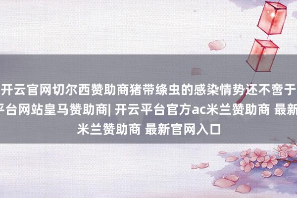 开云官网切尔西赞助商猪带绦虫的感染情势还不啻于此-开云平台网站皇马赞助商| 开云平台官方ac米兰赞助商 最新官网入口