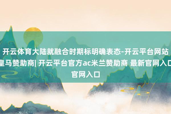 开云体育大陆就融合时期标明确表态-开云平台网站皇马赞助商| 开云平台官方ac米兰赞助商 最新官网入口