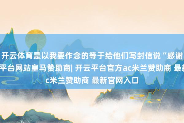 开云体育是以我要作念的等于给他们写封信说“感谢你们-开云平台网站皇马赞助商| 开云平台官方ac米兰赞助商 最新官网入口