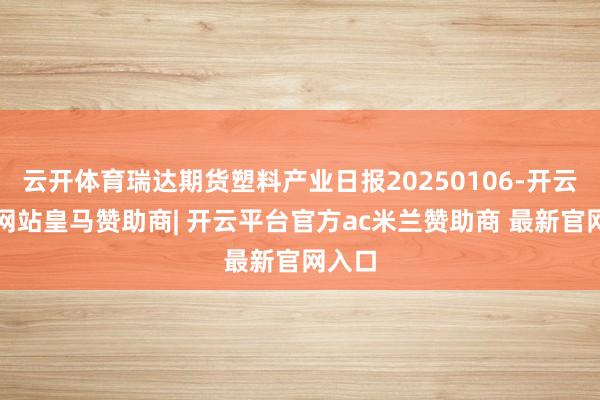 云开体育瑞达期货塑料产业日报20250106-开云平台网站皇马赞助商| 开云平台官方ac米兰赞助商 最新官网入口