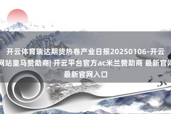 开云体育瑞达期货热卷产业日报20250106-开云平台网站皇马赞助商| 开云平台官方ac米兰赞助商 最新官网入口