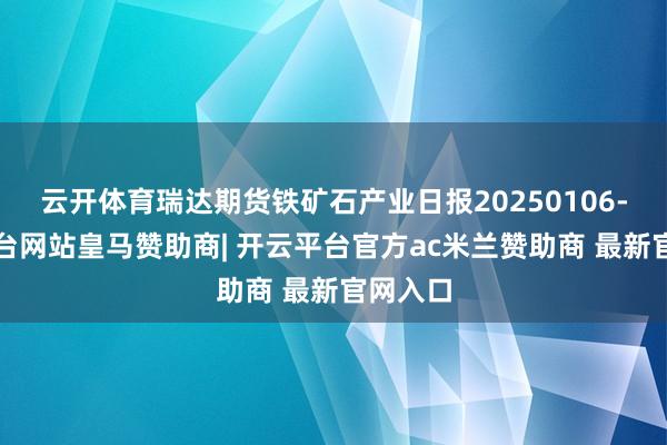 云开体育瑞达期货铁矿石产业日报20250106-开云平台网站皇马赞助商| 开云平台官方ac米兰赞助商 最新官网入口