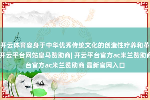 开云体育容身于中华优秀传统文化的创造性疗养和革命性发展理念-开云平台网站皇马赞助商| 开云平台官方ac米兰赞助商 最新官网入口