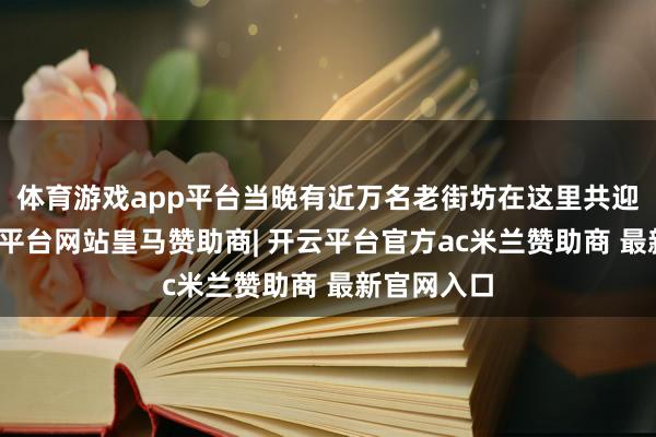 体育游戏app平台当晚有近万名老街坊在这里共迎新年-开云平台网站皇马赞助商| 开云平台官方ac米兰赞助商 最新官网入口