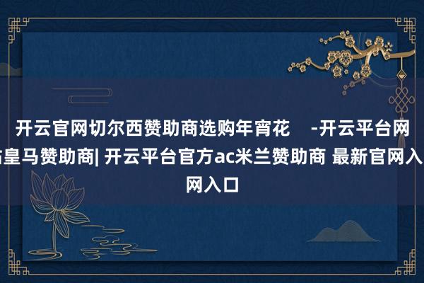 开云官网切尔西赞助商选购年宵花    -开云平台网站皇马赞助商| 开云平台官方ac米兰赞助商 最新官网入口