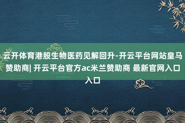 云开体育港股生物医药见解回升-开云平台网站皇马赞助商| 开云平台官方ac米兰赞助商 最新官网入口