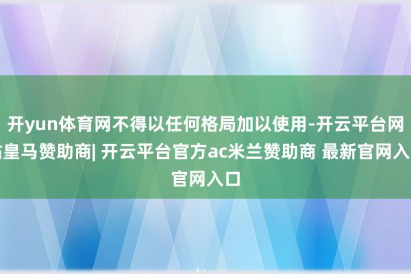 开yun体育网不得以任何格局加以使用-开云平台网站皇马赞助商| 开云平台官方ac米兰赞助商 最新官网入口