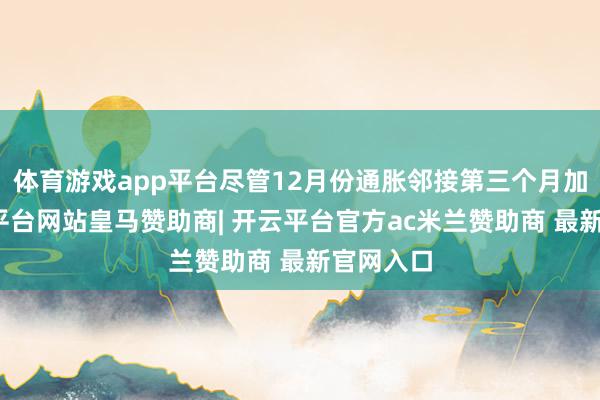 体育游戏app平台尽管12月份通胀邻接第三个月加快-开云平台网站皇马赞助商| 开云平台官方ac米兰赞助商 最新官网入口