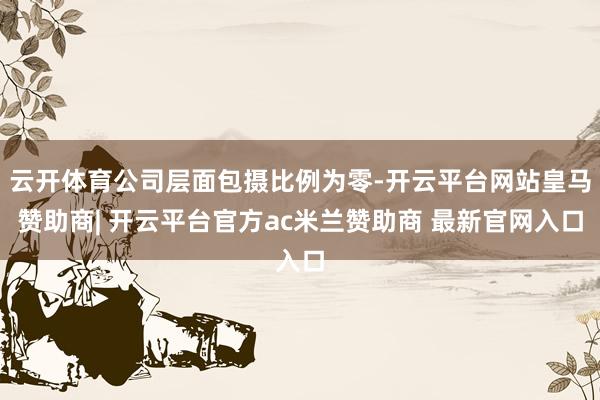 云开体育公司层面包摄比例为零-开云平台网站皇马赞助商| 开云平台官方ac米兰赞助商 最新官网入口