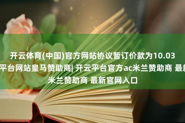 开云体育(中国)官方网站协议暂订价款为10.03亿元-开云平台网站皇马赞助商| 开云平台官方ac米兰赞助商 最新官网入口