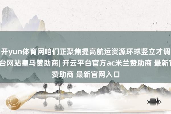 开yun体育网咱们正聚焦提高航运资源环球竖立才调-开云平台网站皇马赞助商| 开云平台官方ac米兰赞助商 最新官网入口