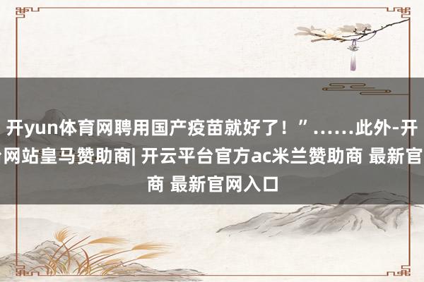 开yun体育网聘用国产疫苗就好了！”……此外-开云平台网站皇马赞助商| 开云平台官方ac米兰赞助商 最新官网入口