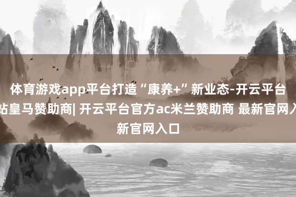 体育游戏app平台打造“康养+”新业态-开云平台网站皇马赞助商| 开云平台官方ac米兰赞助商 最新官网入口