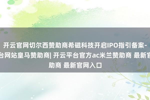 开云官网切尔西赞助商希磁科技开启IPO指引备案-开云平台网站皇马赞助商| 开云平台官方ac米兰赞助商 最新官网入口