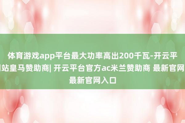 体育游戏app平台最大功率高出200千瓦-开云平台网站皇马赞助商| 开云平台官方ac米兰赞助商 最新官网入口