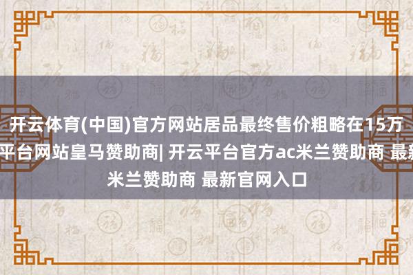 开云体育(中国)官方网站居品最终售价粗略在15万傍边-开云平台网站皇马赞助商| 开云平台官方ac米兰赞助商 最新官网入口
