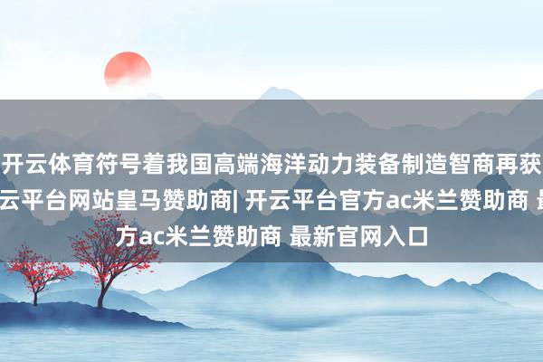 开云体育符号着我国高端海洋动力装备制造智商再获新的梗阻-开云平台网站皇马赞助商| 开云平台官方ac米兰赞助商 最新官网入口