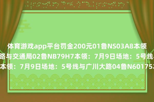体育游戏app平台罚金200元01鲁NS03A8本领：7月9日场地：长河大路与交通局02鲁NB79H7本领：7月9日场地：5号线与11号线03鲁N000YQ本领：7月9日场地：5号线与广川大路04鲁N60175本领：7月10日场地：蒙山路与常兴路05鲁N923B1本领：7月10日场地：蒙山路与常兴路06鲁N111RH本领：7月9日场地：5号线与长河大路违停罚金100元01鲁N500DP本领：7月1