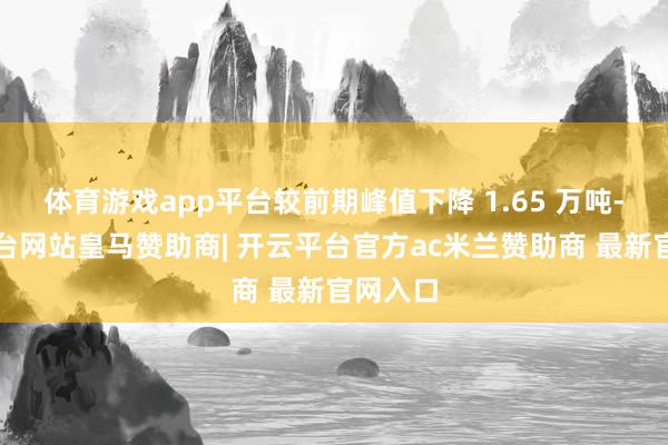 体育游戏app平台较前期峰值下降 1.65 万吨-开云平台网站皇马赞助商| 开云平台官方ac米兰赞助商 最新官网入口