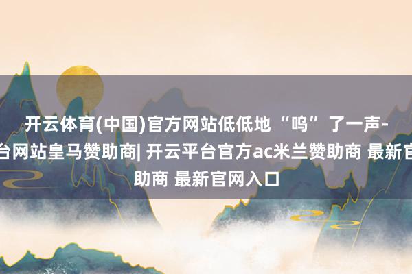 开云体育(中国)官方网站低低地 “呜” 了一声-开云平台网站皇马赞助商| 开云平台官方ac米兰赞助商 最新官网入口