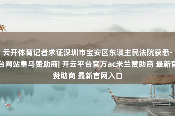 云开体育记者求证深圳市宝安区东谈主民法院获悉-开云平台网站皇马赞助商| 开云平台官方ac米兰赞助商 最新官网入口