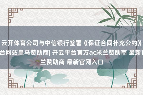 云开体育公司与中信银行签署《保证合同补充公约》-开云平台网站皇马赞助商| 开云平台官方ac米兰赞助商 最新官网入口