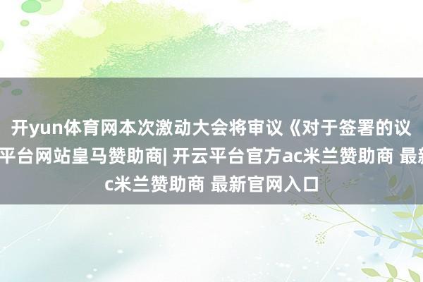 开yun体育网本次激动大会将审议《对于签署的议案》-开云平台网站皇马赞助商| 开云平台官方ac米兰赞助商 最新官网入口