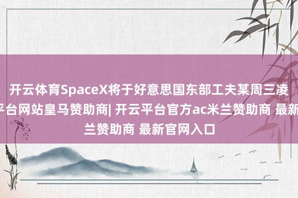 开云体育SpaceX将于好意思国东部工夫某周三凌晨-开云平台网站皇马赞助商| 开云平台官方ac米兰赞助商 最新官网入口