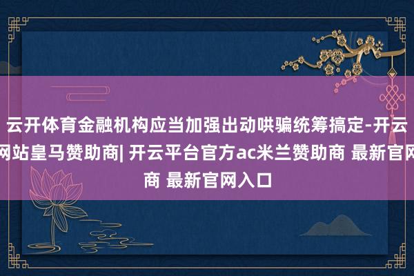 云开体育金融机构应当加强出动哄骗统筹搞定-开云平台网站皇马赞助商| 开云平台官方ac米兰赞助商 最新官网入口