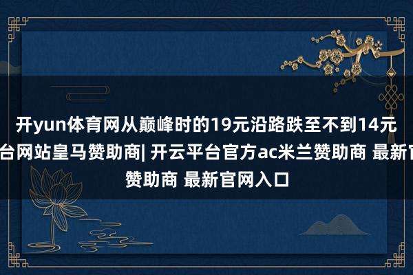 开yun体育网从巅峰时的19元沿路跌至不到14元-开云平台网站皇马赞助商| 开云平台官方ac米兰赞助商 最新官网入口