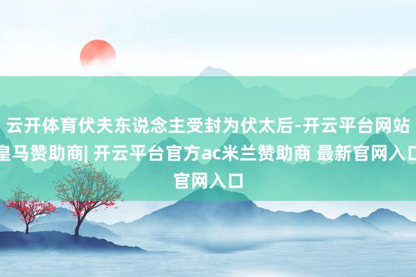 云开体育伏夫东说念主受封为伏太后-开云平台网站皇马赞助商| 开云平台官方ac米兰赞助商 最新官网入口