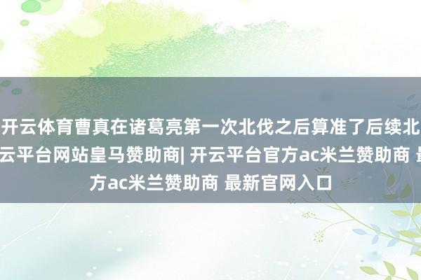 开云体育曹真在诸葛亮第一次北伐之后算准了后续北伐的旅途-开云平台网站皇马赞助商| 开云平台官方ac米兰赞助商 最新官网入口