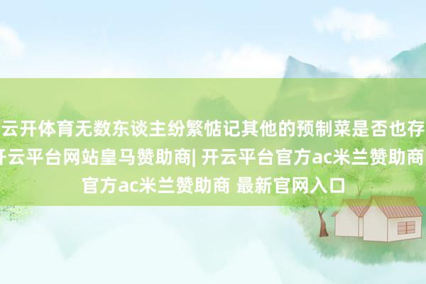 云开体育无数东谈主纷繁惦记其他的预制菜是否也存在近似情况-开云平台网站皇马赞助商| 开云平台官方ac米兰赞助商 最新官网入口