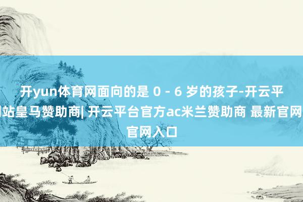 开yun体育网面向的是 0 - 6 岁的孩子-开云平台网站皇马赞助商| 开云平台官方ac米兰赞助商 最新官网入口