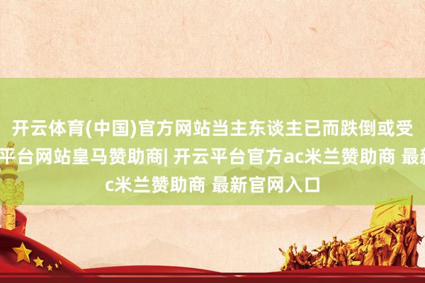 开云体育(中国)官方网站当主东谈主已而跌倒或受伤时-开云平台网站皇马赞助商| 开云平台官方ac米兰赞助商 最新官网入口