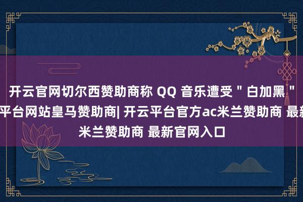 开云官网切尔西赞助商称 QQ 音乐遭受＂白加黑＂讹诈-开云平台网站皇马赞助商| 开云平台官方ac米兰赞助商 最新官网入口