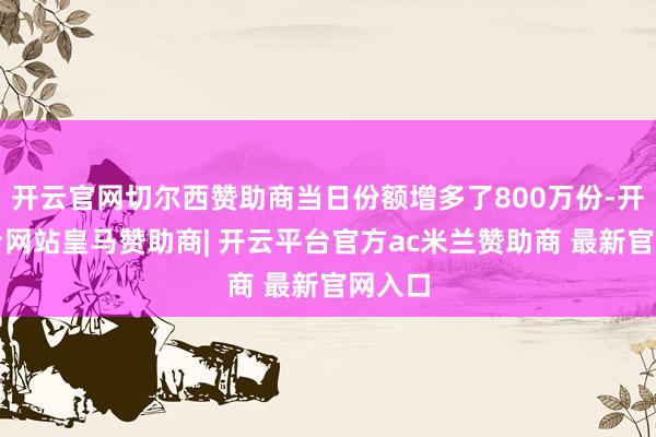 开云官网切尔西赞助商当日份额增多了800万份-开云平台网站皇马赞助商| 开云平台官方ac米兰赞助商 最新官网入口