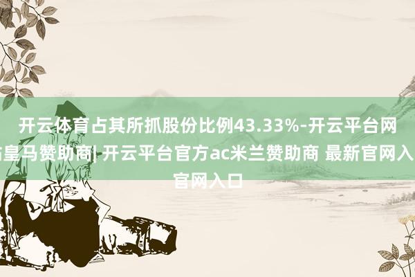 开云体育占其所抓股份比例43.33%-开云平台网站皇马赞助商| 开云平台官方ac米兰赞助商 最新官网入口