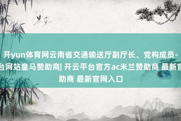 开yun体育网云南省交通输送厅副厅长、党构成员-开云平台网站皇马赞助商| 开云平台官方ac米兰赞助商 最新官网入口