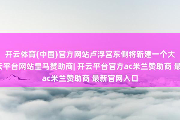 开云体育(中国)官方网站卢浮宫东侧将新建一个大型进口-开云平台网站皇马赞助商| 开云平台官方ac米兰赞助商 最新官网入口