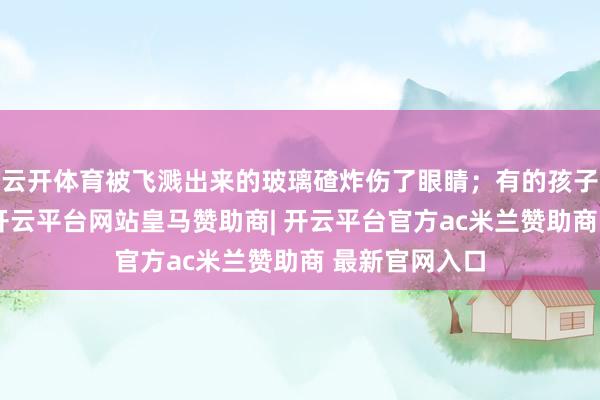 云开体育被飞溅出来的玻璃碴炸伤了眼睛；有的孩子玩手持鞭炮-开云平台网站皇马赞助商| 开云平台官方ac米兰赞助商 最新官网入口